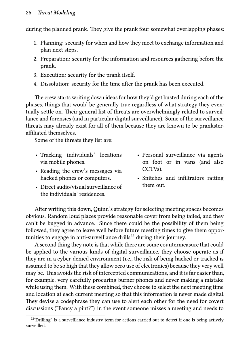 26 Threat Modeling  during the planned prank. They give the prank four somewhat overlapping phases:  1. Planning: security for when and how they meet to exchange information and plan next steps.  2. Preparation: security for the information and resources gathering before the prank.  3. Execution: security for the prank itself. 4. Dissolution: security for the time after the prank has been executed.  ‘The crew starts writing down ideas for how they’d get busted during each of the phases, things that would be generally true regardless of what strategy they even- tually settle on. Their general list of threats are overwhelmingly related to surveil- lance and forensics (and in particular digital surveillance). Some of the surveillance threats may already exist for all of them because they are known to be prankster- affiliated themselves.  Some of the threats they list are:  « Tracking individuals’ locations « Personal surveillance via agents via mobile phones. on foot or in vans (and also « Reading the crew’s messages via CCTVs). hacked phones or computers. « Snitches and infiltrators ratting  + Direct audio/visual surveillance of them out.  the individuals’ residences.  After writing this down, Quinn’s strategy for selecting meeting spaces becomes obvious. Random loud places provide reasonable cover from being tailed, and they can’t be bugged in advance. Since there could be the possibility of them being followed, they agree to leave well before future meeting times to give them oppor- tunities to engage in anti-surveillance drills?? during their journey.  A second thing they note is that while there are some countermeasure that could be applied to the various kinds of digital surveillance, they choose operate as if they are in a cyber-denied environment (i.c., the risk of being hacked or tracked is assumed to be so high that they allow zero use of electronics) because they very well may be. This avoids the risk of intercepted communications, and it is far easier than, for example, very carefully procuring burner phones and never making a mistake while using them. With these combined, they choose to select the next meeting time and location at each current meeting so that this information is never made digital. ‘They devise a codephrase they can use to alert each other for the need for covert discussions (“Fancy a pint?”) in the event someone misses a meeting and needs to  22Drilling” is a surveillance industry term for actions carried out to detect if one is being actively surveilled. 